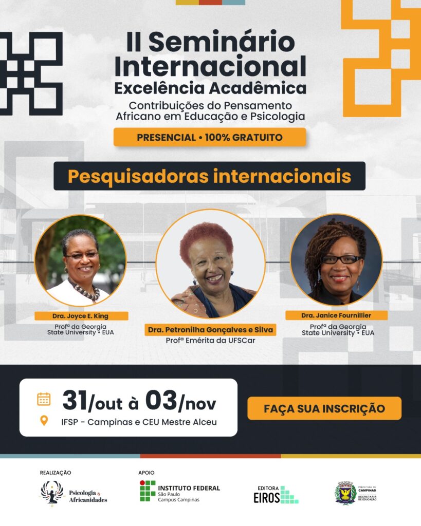 ard de divulgação do II Seminário Internacional Excelência Acadêmica: Contribuições do Pensamento Africano em Educação e Psicologia.
Fundo cinza com elementos gráficos africanos em amarelo e preto.
Destaque para as pesquisadoras internacionais Dra. Joyce E. King e Dra. Janice Fournillier, da Georgia State University (EUA), e Dra. Petronilha Gonçalves e Silva, professora emérita da UFSCar.
Informações de data e local: De 31 de outubro a 03 de novembro de 2025, no IFSP – Campinas e CEU Mestre Alceu.
Evento presencial, gratuito e com certificação de 16 horas.
Realização: Psicologia & Africanidades, com apoio do IFSP, Editora Eiros e Prefeitura de Campinas.
Fim da descrição.